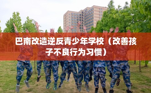 巴南改造逆反青少年学校（改善孩子不良行为习惯）