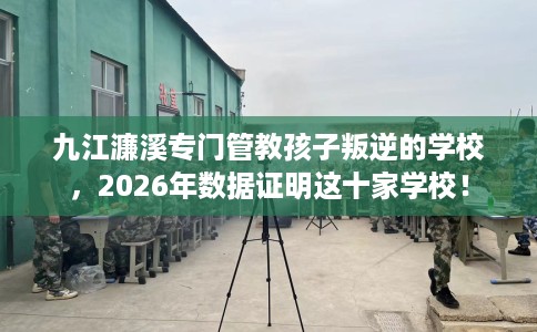 九江濂溪专门管教孩子叛逆的学校，2026年数据证明这十家学校！
