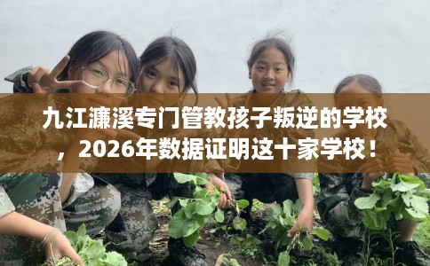 九江濂溪专门管教孩子叛逆的学校，2026年数据证明这十家学校！