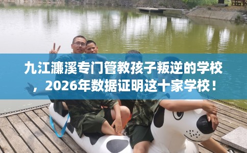 九江濂溪专门管教孩子叛逆的学校，2026年数据证明这十家学校！