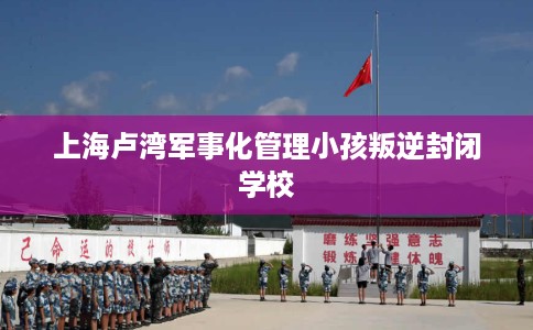 上海卢湾军事化管理小孩叛逆封闭学校