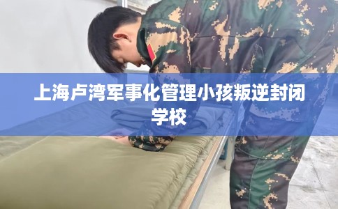 上海卢湾军事化管理小孩叛逆封闭学校