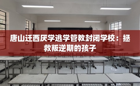 唐山迁西厌学逃学管教封闭学校：拯救叛逆期的孩子