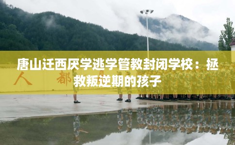 唐山迁西厌学逃学管教封闭学校：拯救叛逆期的孩子