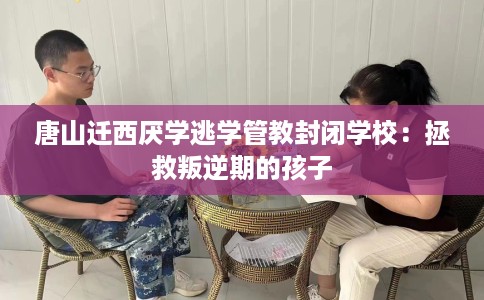 唐山迁西厌学逃学管教封闭学校：拯救叛逆期的孩子