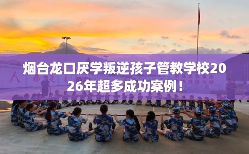 烟台龙口厌学叛逆孩子管教学校2026年超多成功案例！