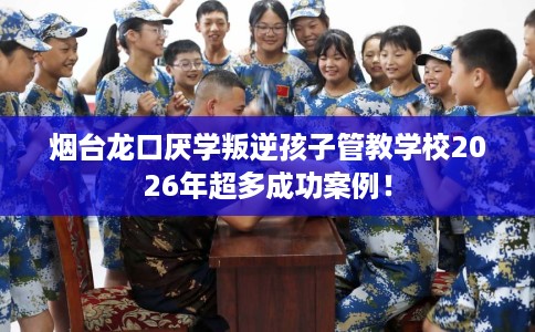 烟台龙口厌学叛逆孩子管教学校2026年超多成功案例！