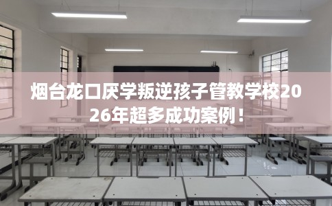 烟台龙口厌学叛逆孩子管教学校2026年超多成功案例！