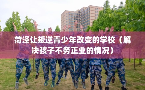 菏泽让叛逆青少年改变的学校（解决孩子不务正业的情况）