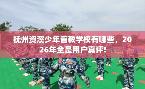 抚州资溪少年管教学校有哪些，2026年全是用户真评!