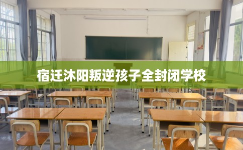 宿迁沐阳叛逆孩子全封闭学校