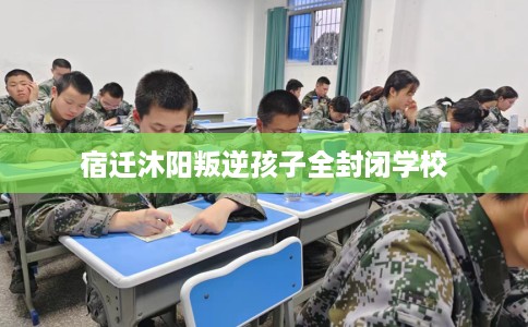 宿迁沐阳叛逆孩子全封闭学校