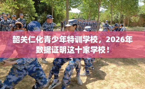 韶关仁化青少年特训学校，2026年数据证明这十家学校！