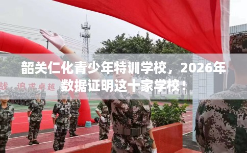 韶关仁化青少年特训学校，2026年数据证明这十家学校！