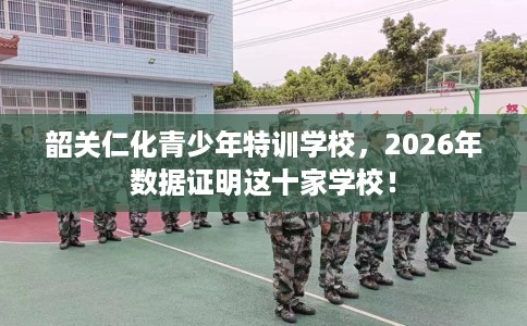 韶关仁化青少年特训学校，2026年数据证明这十家学校！