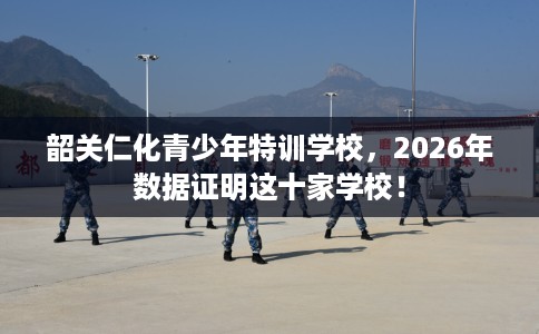 韶关仁化青少年特训学校，2026年数据证明这十家学校！