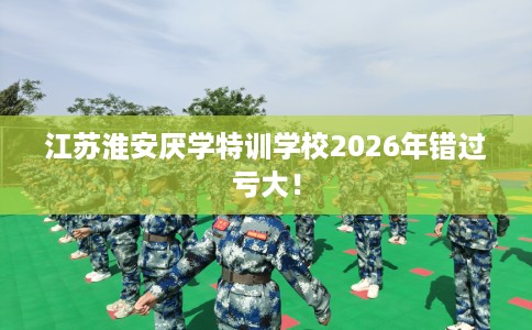 江苏淮安厌学特训学校2026年错过亏大！