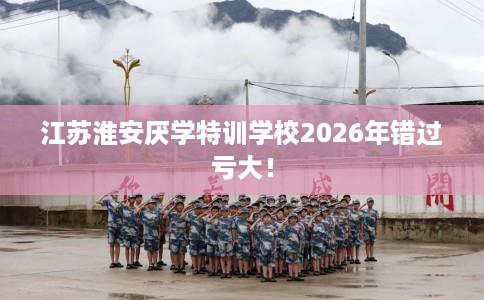 江苏淮安厌学特训学校2026年错过亏大！