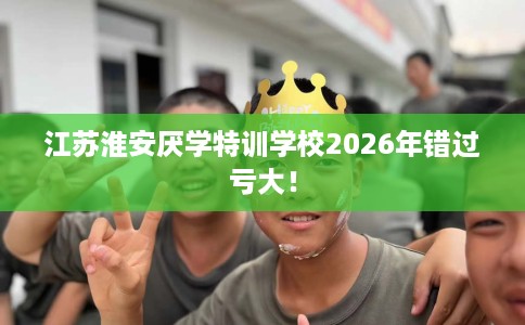 江苏淮安厌学特训学校2026年错过亏大！