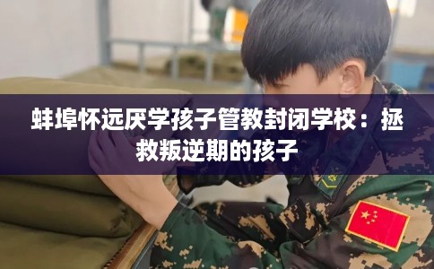 蚌埠怀远厌学孩子管教封闭学校：拯救叛逆期的孩子