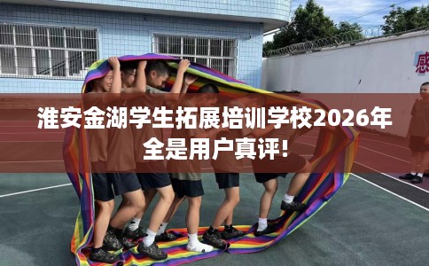 淮安金湖学生拓展培训学校2026年全是用户真评!