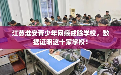 江苏淮安青少年网瘾戒除学校，数据证明这十家学校！