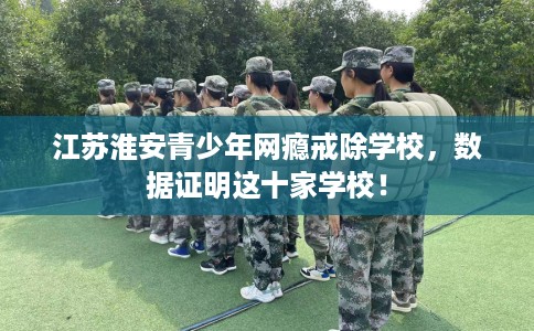 江苏淮安青少年网瘾戒除学校，数据证明这十家学校！