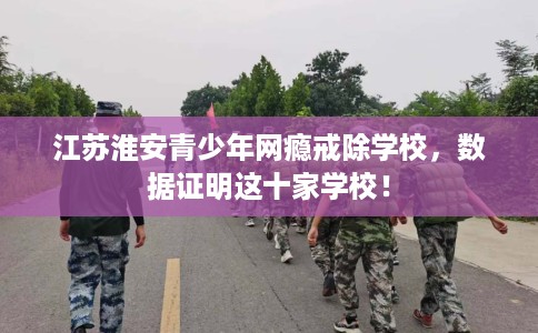江苏淮安青少年网瘾戒除学校，数据证明这十家学校！