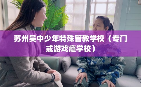 苏州吴中少年特殊管教学校（专门戒游戏瘾学校）