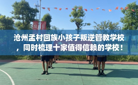 沧州孟村回族小孩子叛逆管教学校，同时梳理十家值得信赖的学校！