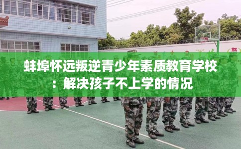 蚌埠怀远叛逆青少年素质教育学校：解决孩子不上学的情况