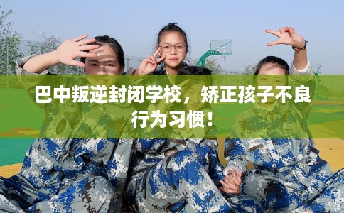 巴中叛逆封闭学校，矫正孩子不良行为习惯！