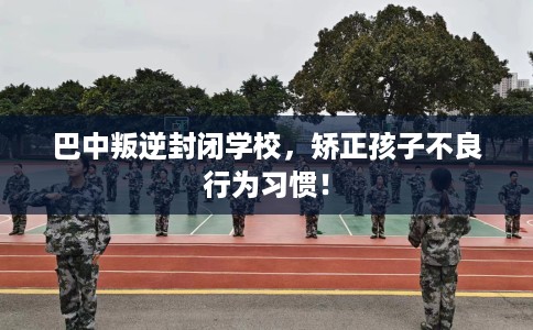 巴中叛逆封闭学校，矫正孩子不良行为习惯！