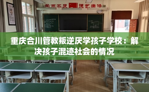 重庆合川管教叛逆厌学孩子学校：解决孩子混迹社会的情况