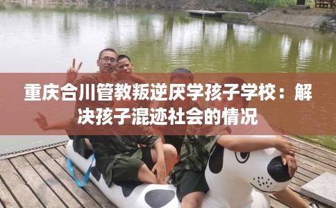 重庆合川管教叛逆厌学孩子学校：解决孩子混迹社会的情况