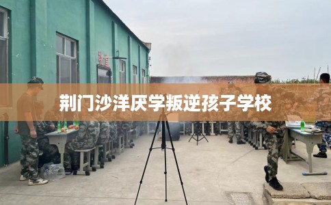 荆门沙洋厌学叛逆孩子学校