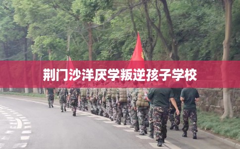 荆门沙洋厌学叛逆孩子学校