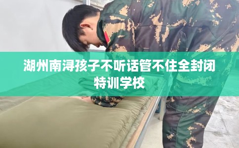 湖州南浔孩子不听话管不住全封闭特训学校