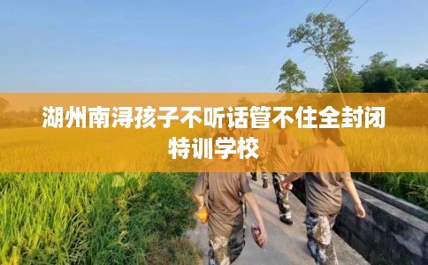 湖州南浔孩子不听话管不住全封闭特训学校