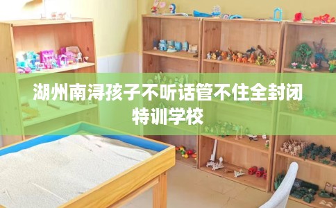 湖州南浔孩子不听话管不住全封闭特训学校