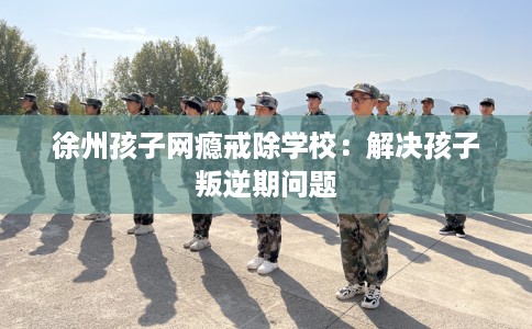 徐州孩子网瘾戒除学校：解决孩子叛逆期问题