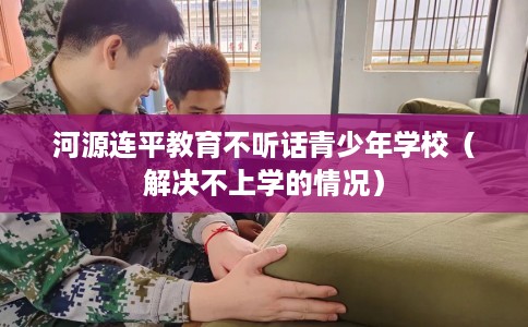 河源连平教育不听话青少年学校（解决不上学的情况）