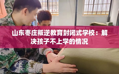 山东枣庄叛逆教育封闭式学校：解决孩子不上学的情况