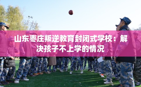 山东枣庄叛逆教育封闭式学校：解决孩子不上学的情况