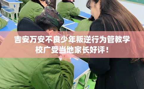 吉安万安不良少年叛逆行为管教学校广受当地家长好评！