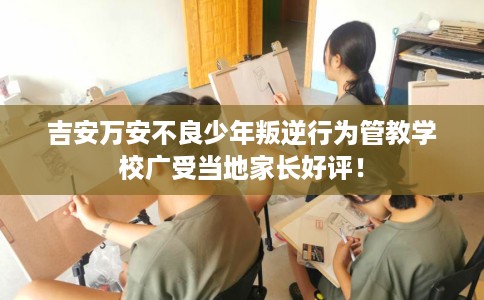 吉安万安不良少年叛逆行为管教学校广受当地家长好评！
