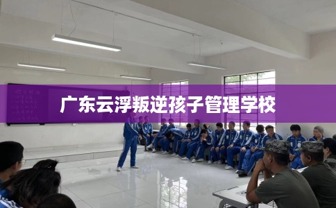 广东云浮叛逆孩子管理学校