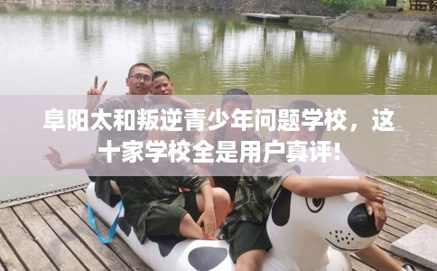 阜阳太和叛逆青少年问题学校，这十家学校全是用户真评!