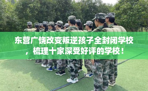 东营广饶改变叛逆孩子全封闭学校，梳理十家深受好评的学校！