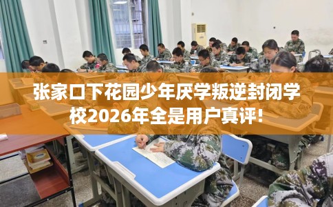 张家口下花园少年厌学叛逆封闭学校2026年全是用户真评!